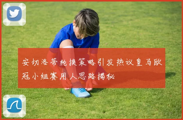 安切洛蒂轮换策略引发热议皇马欧冠小组赛用人思路揭秘