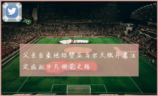 父亲自豪地称赞亚马尔天赋异禀注定成就非凡明星之路